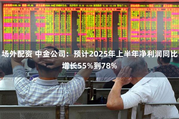 场外配资 中金公司：预计2025年上半年净利润同比增长55%到78%
