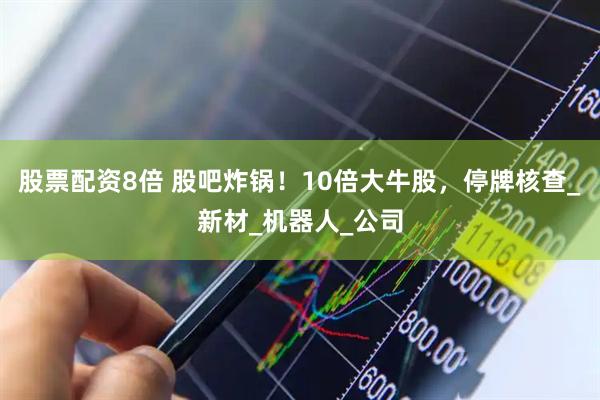 股票配资8倍 股吧炸锅！10倍大牛股，停牌核查_新材_机器人_公司