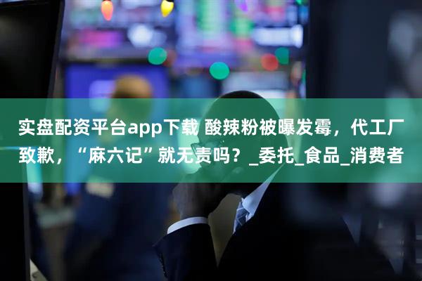 实盘配资平台app下载 酸辣粉被曝发霉，代工厂致歉，“麻六记”就无责吗？_委托_食品_消费者