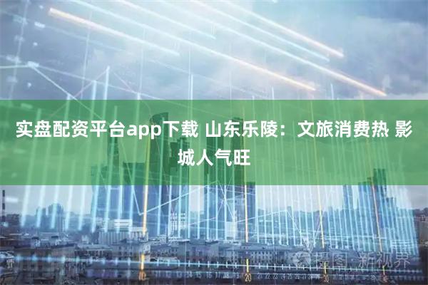 实盘配资平台app下载 山东乐陵：文旅消费热 影城人气旺