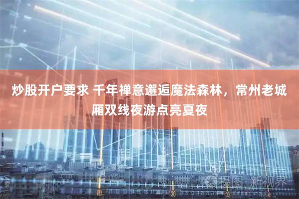 炒股开户要求 千年禅意邂逅魔法森林，常州老城厢双线夜游点亮夏夜