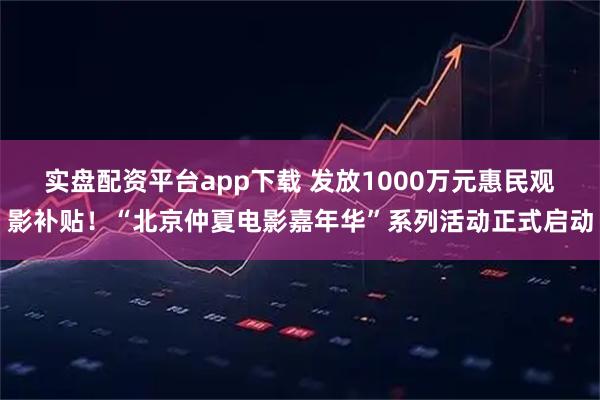 实盘配资平台app下载 发放1000万元惠民观影补贴！“北京仲夏电影嘉年华”系列活动正式启动