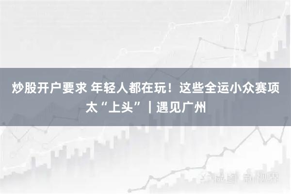 炒股开户要求 年轻人都在玩！这些全运小众赛项太“上头”｜遇见广州