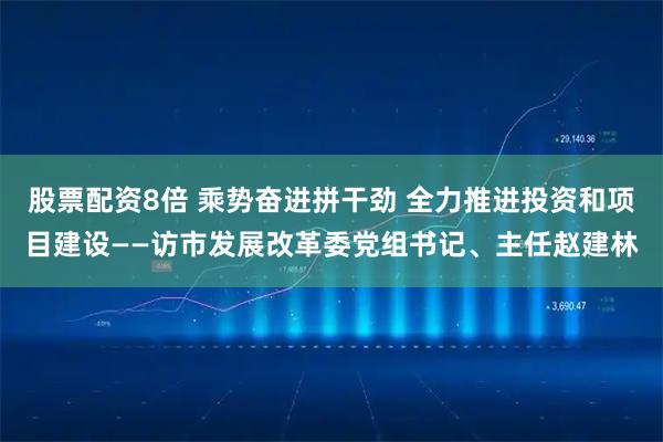 股票配资8倍 乘势奋进拼干劲 全力推进投资和项目建设——访市发展改革委党组书记、主任赵建林