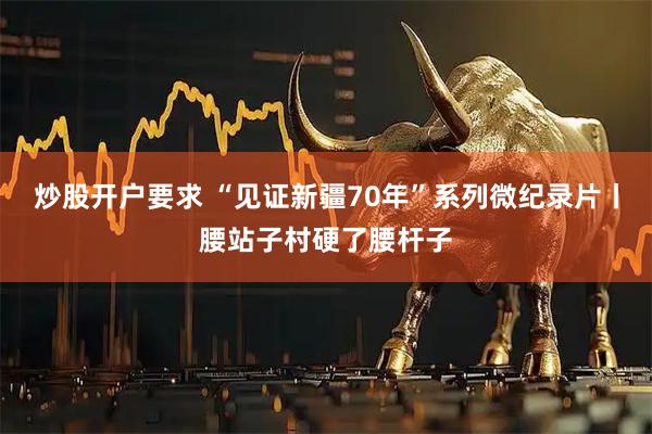 炒股开户要求 “见证新疆70年”系列微纪录片丨腰站子村硬了腰杆子