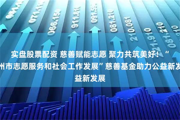 实盘股票配资 慈善赋能志愿 聚力共筑美好!“郑州市志愿服务和社会工作发展”慈善基金助力公益新发展