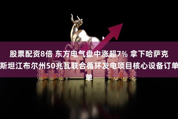 股票配资8倍 东方电气盘中涨超7% 拿下哈萨克斯坦江布尔州50兆瓦联合循环发电项目核心设备订单