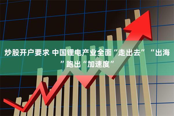 炒股开户要求 中国锂电产业全面“走出去” “出海”跑出“加速度”