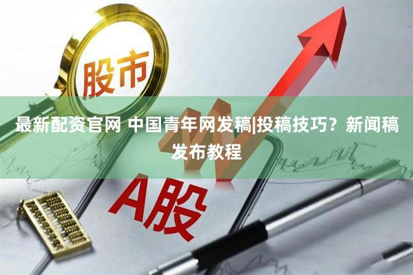 最新配资官网 中国青年网发稿|投稿技巧？新闻稿发布教程