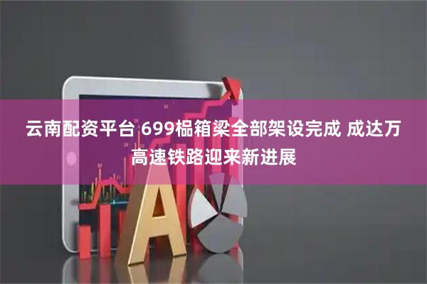云南配资平台 699榀箱梁全部架设完成 成达万高速铁路迎来新进展