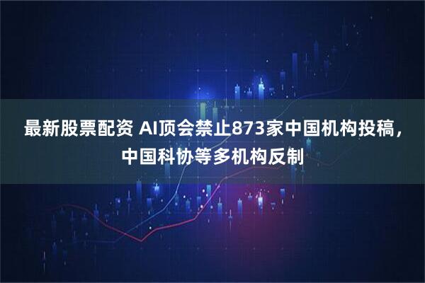 最新股票配资 AI顶会禁止873家中国机构投稿，中国科协等多机构反制