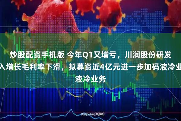 炒股配资手机版 今年Q1又增亏，川润股份研发投入增长毛利率下滑，拟募资近4亿元进一步加码液冷业务