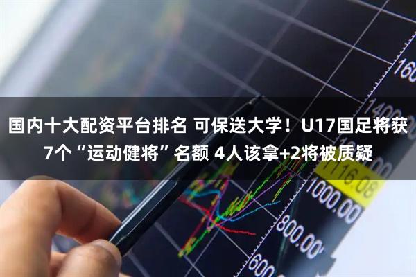 国内十大配资平台排名 可保送大学！U17国足将获7个“运动健将”名额 4人该拿+2将被质疑