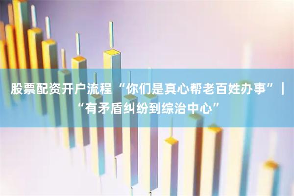 股票配资开户流程 “你们是真心帮老百姓办事”｜“有矛盾纠纷到综治中心”