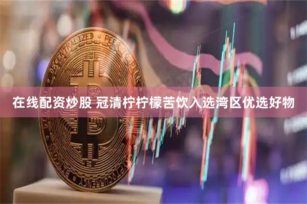 在线配资炒股 冠清柠柠檬苦饮入选湾区优选好物