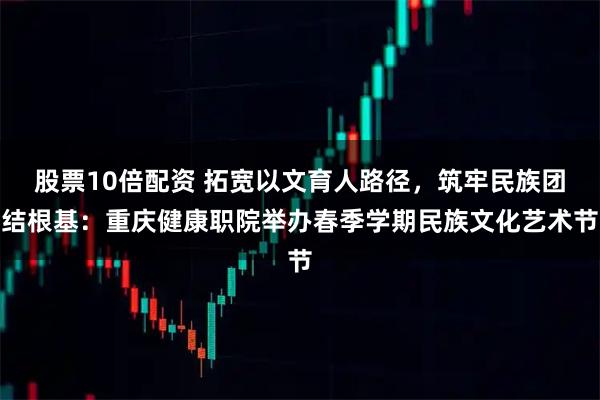 股票10倍配资 拓宽以文育人路径，筑牢民族团结根基：重庆健康职院举办春季学期民族文化艺术节