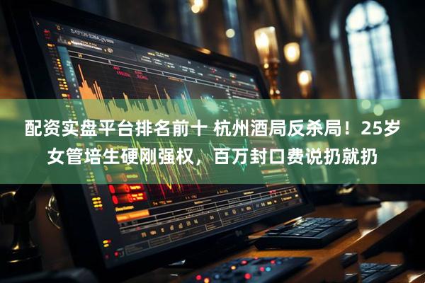 配资实盘平台排名前十 杭州酒局反杀局！25岁女管培生硬刚强权，百万封口费说扔就扔