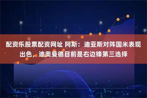 配资乐股票配资网址 阿斯：迪亚斯对阵国米表现出色，迪奥曼德目前是右边锋第三选择