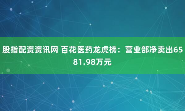 股指配资资讯网 百花医药龙虎榜：营业部净卖出6581.98万元